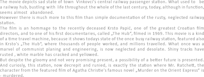 The movie depicts sad state of town Vinkovci's central railway passenger station. What used to be a railway hub, bustling with life throughout the whole of the last century, today, although in function, seems almost abandoned. However there is much more to this film than simple documentation of the rusty, neglected railway station. The film is an hommage to the recently deceased Krsto Papić, one of the greatest Croatian film directors, and to one of his first documentaries, called „The Hub“, filmed in 1969. This movie is a kind of a time travel machine, because it shows todays state of the once busy railway station, featured also in Krsto's „The Hub“, where thousands of people worked, and millions travelled. What once was a marvel of communist planing and engineering, is now neglected and desolate. Shiny tracks have rusted , white marble has cracked and yellowed.
But despite the gloomy and not very promising present, a possibility of a better future is presented. And curiosly, this station, now decrepit and runied, is exactly the station where Mr. Ratchett, the character from the featured film of Agatha Christie's famous novel „Murder on the Orient Express“ is - murdered. 