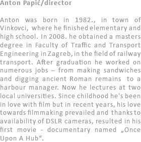 Anton Papić/director Anton was born in 1982., in town of Vinkovci, where he finished elementary and high school. In 2008. he obtained a masters degree in Faculty of Traffic and Transport Engineering in Zagreb, in the field of railway transport. After graduation he worked on numerous jobs – from making sandwiches and digging ancient Roman remains to a harbour manager. Now he lectures at two local universities. Since childhood he's been in love with film but in recent years, his love towards filmmaking prevailed and thanks to availability of DSLR cameras, resulted in his first movie - documentary named „Once Upon A Hub“. 