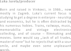 Luka Jureta/producer Born and raised in Vinkovci, in 1986., now mostly in Zagreb. Luka's current focus is studying to get a degree in enterpre - neurship and economics, but he is often distracted by his numerous hobies. Trains, railways, music, memorabillia and vintage electronics collecting, and of course – filmmaking and movies. Some would say „Jack of all trades, master of none“ but he rejects that with a sour smile, and maybe even some unpleasant words. 