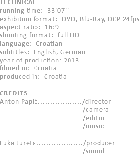 TECHNICAL
running time: 33'07''
exhibition format: DVD, Blu-Ray, DCP 24fps
aspect ratio: 16:9
shooting format: full HD
language: Croatian
subtitles: English, German
year of production: 2013
filmed in: Croatia
produced in: Croatia CREDITS
Anton Papić................../director /camera /editor /music Luka Jureta.................../producer /sound 