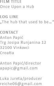 FILM TITLE
Once Upon a Hub LOG LINE
„The hub that used to be…“ CONTACT
Anton Papić
Trg Josipa Runjanina 12
32100 Vinkovci
Croatia Anton Papić/director apapic@gmail.com Luka Jureta/producer
reiche06@gmail.com